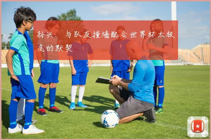 孙兴慜与队友撞墙配合世界杯太极虎的默契